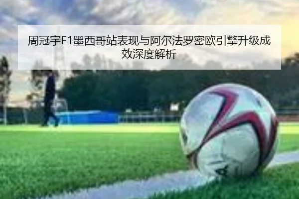 周冠宇F1墨西哥站表现与阿尔法罗密欧引擎升级成效深度解析